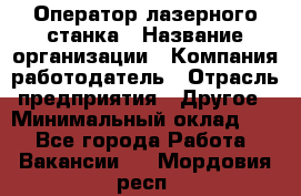 Оператор лазерного станка › Название организации ­ Компания-работодатель › Отрасль предприятия ­ Другое › Минимальный оклад ­ 1 - Все города Работа » Вакансии   . Мордовия респ.